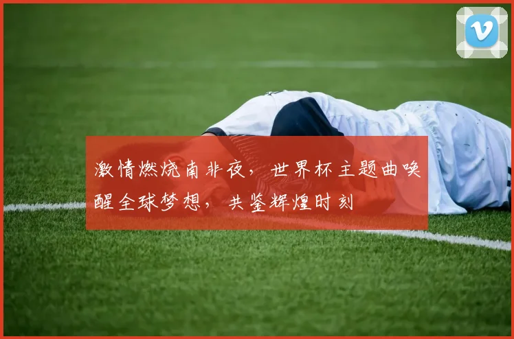 激情燃烧南非夜，世界杯主题曲唤醒全球梦想，共鉴辉煌时刻