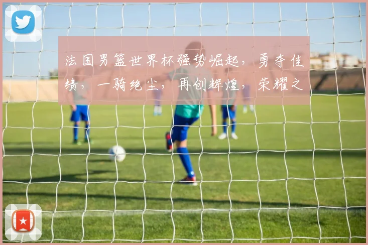 法国男篮世界杯强势崛起，勇夺佳绩，一骑绝尘，再创辉煌，荣耀之路，势不可挡