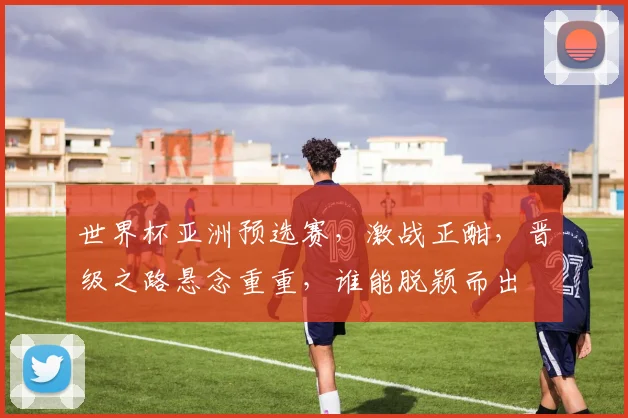 世界杯亚洲预选赛，激战正酣，晋级之路悬念重重，谁能脱颖而出