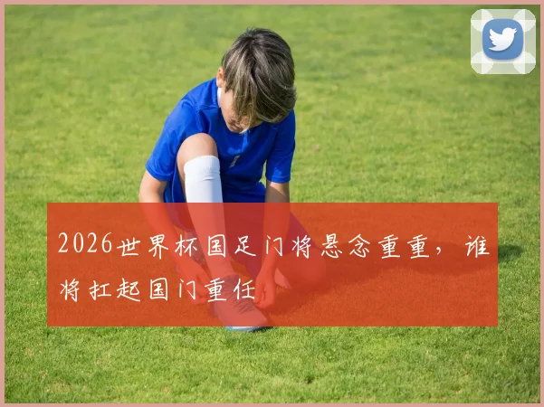 2026世界杯国足门将悬念重重，谁将扛起国门重任