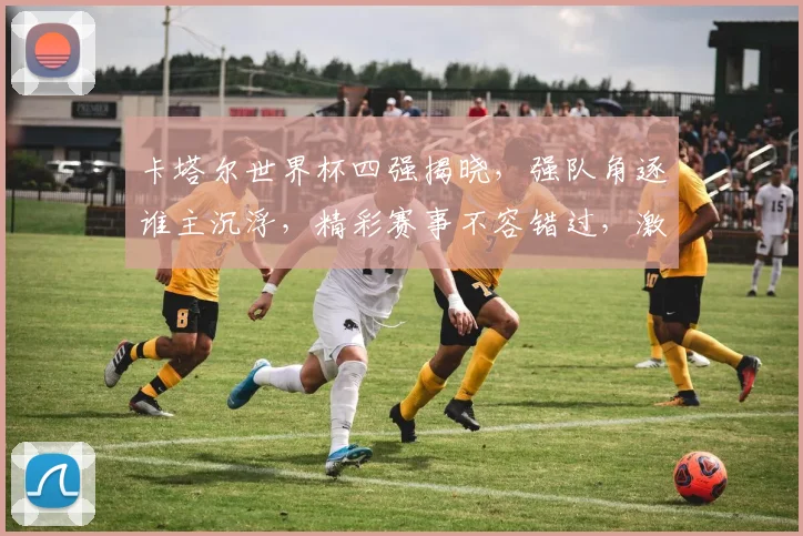 卡塔尔世界杯四强揭晓，强队角逐谁主沉浮，精彩赛事不容错过，激情碰撞即将上演