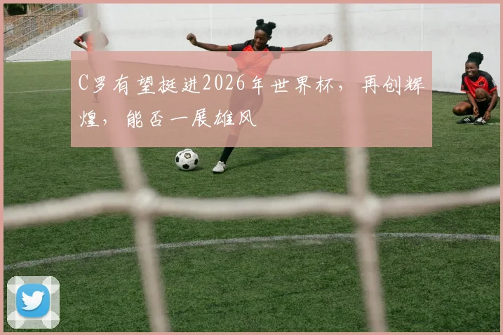 C罗有望挺进2026年世界杯，再创辉煌，能否一展雄风